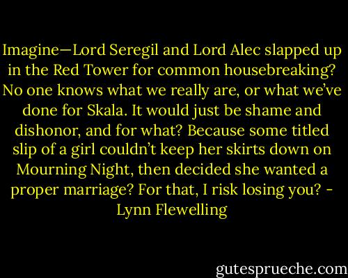 Imagine—Lord Seregil and Lord Alec slapped up in the Red Tower for common housebreaking? No one knows what we really are, or what we’ve done for Skala. It would just be shame and dishonor, and for what? Because some titled slip of a girl couldn’t keep her skirts down on Mourning Night, then decided she wanted a proper marriage? For that, I risk losing you? - Lynn Flewelling