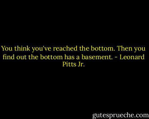 You think you've reached the bottom. Then you find out the bottom has a basement. - Leonard Pitts Jr.