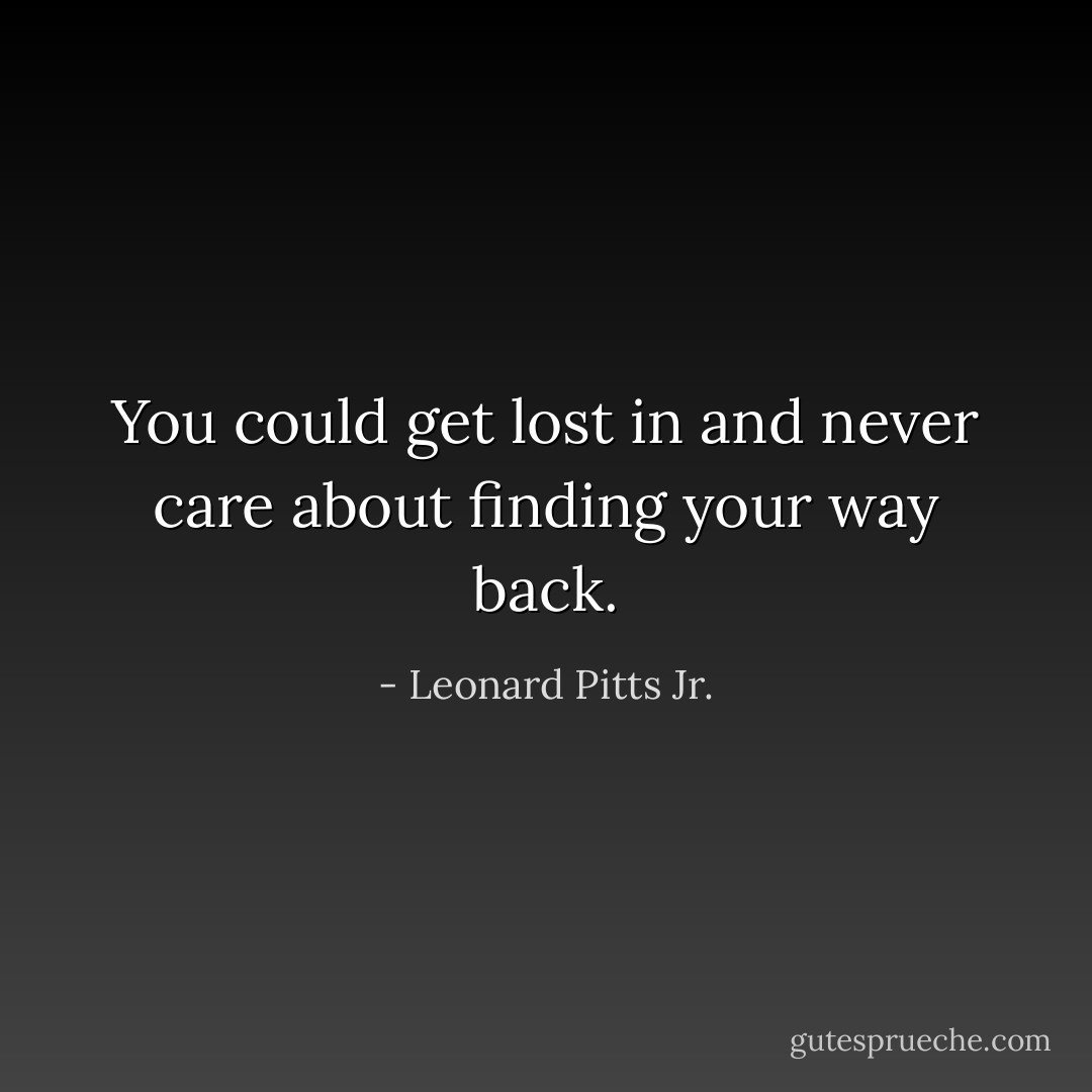 You could get lost in and never care about finding your way back. - Leonard Pitts Jr.