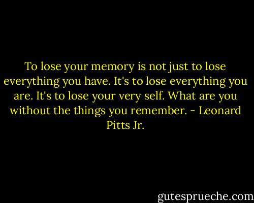 To lose your memory is not just to lose everything you have. It's to lose everything you are. It's to lose your very self. What are you without the things you remember. - Leonard Pitts Jr.