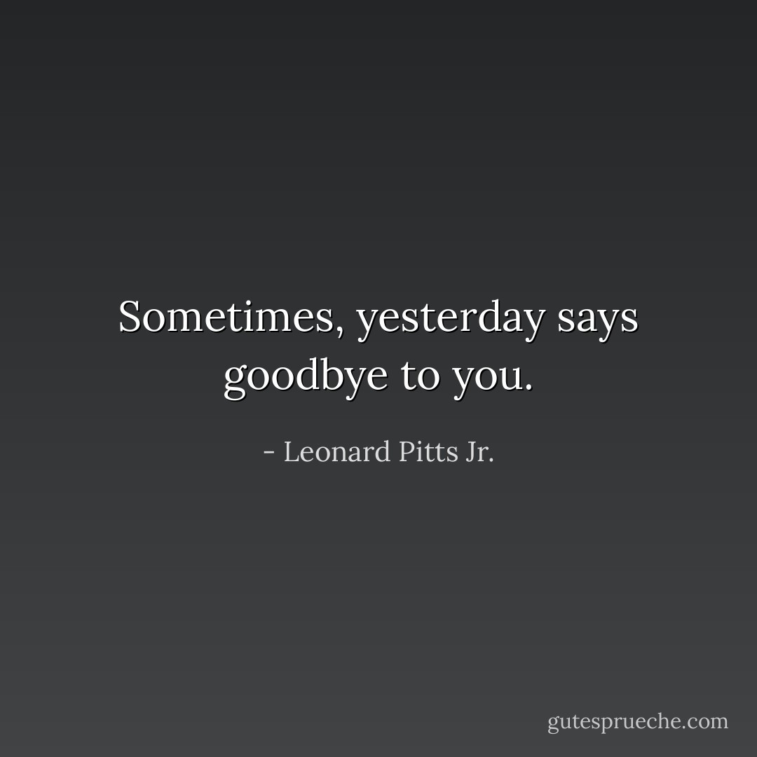 Sometimes, yesterday says goodbye to you. - Leonard Pitts Jr.