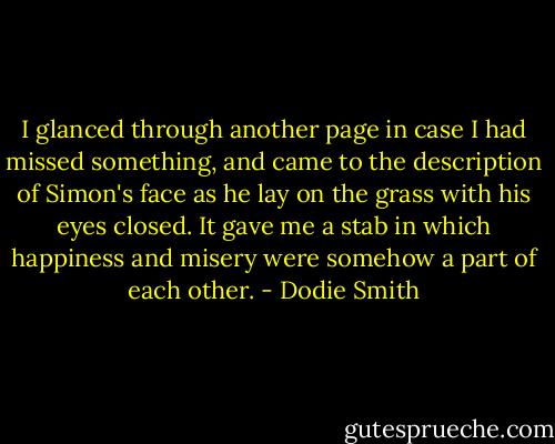 I glanced through another page in case I had missed something, and came to the description of Simon's face as he lay on the grass with his eyes closed. It gave me a stab in which happiness and misery were somehow a part of each other. - Dodie Smith