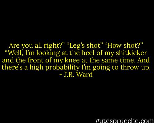 Are you all right?”<br />“Leg’s shot”<br />“How shot?”<br />“Well, I’m looking at the heel of my shitkicker and the front of my knee at the same time. And there’s a high probability I’m going to throw up. - J.R. Ward