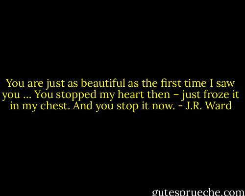 You are just as beautiful as the first time I saw you … You stopped my heart then – just froze it in my chest. And you stop it now. - J.R. Ward