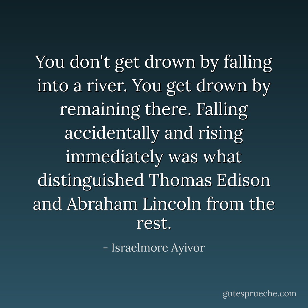 You don't get drown by falling into a river. You get drown by remaining there. Falling accidentally and rising immediately was what distinguished Thomas Edison and Abraham Lincoln from the rest. - Israelmore Ayivor