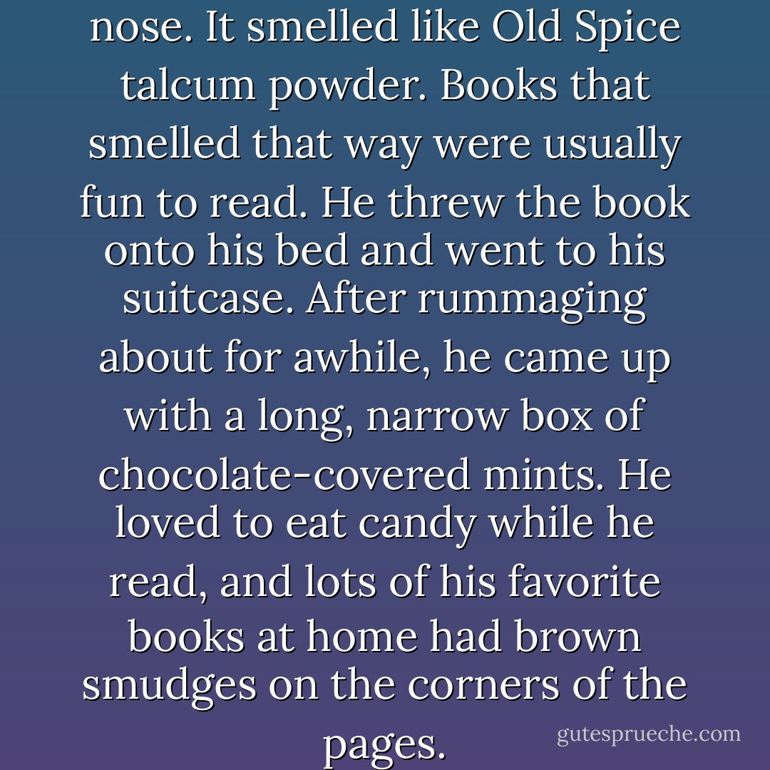 He held the book up to his nose. It smelled like Old Spice talcum powder. Books that smelled that way were usually fun to read. He threw the book onto his bed and went to his suitcase. After rummaging about for awhile, he came up with a long, narrow box of chocolate-covered mints. He loved to eat candy while he read, and lots of his favorite books at home had brown smudges on the corners of the pages. - John Bellairs