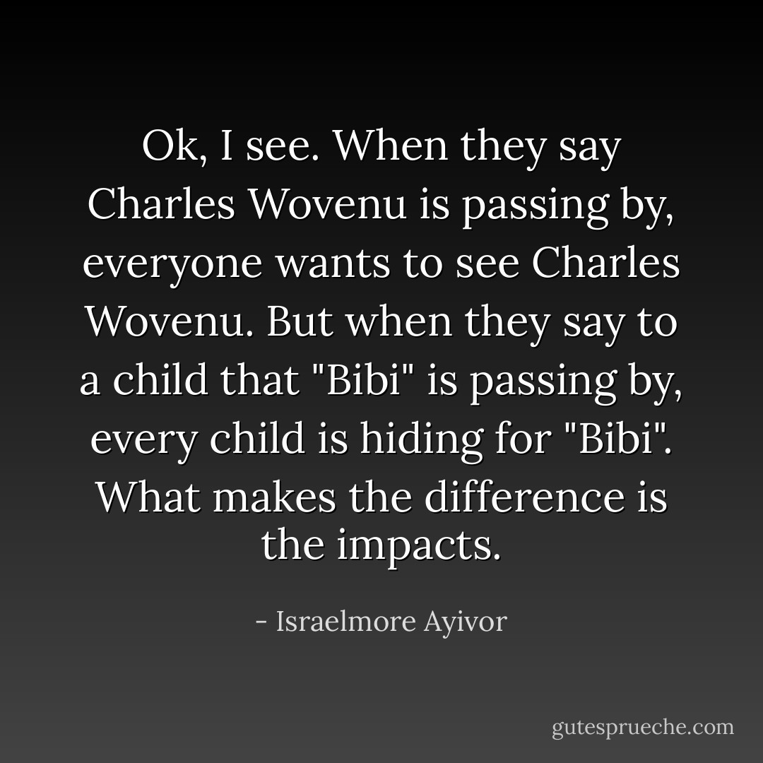 Ok, I see. When they say Charles Wovenu is passing by, everyone wants to see Charles Wovenu. But when they say to a child that "Bibi" is passing by, every child is hiding for "Bibi". What makes the difference is the impacts. - Israelmore Ayivor