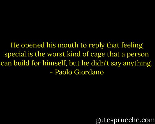He opened his mouth to reply that feeling special is the worst kind of cage that a person can build for himself, but he didn't say anything. - Paolo Giordano