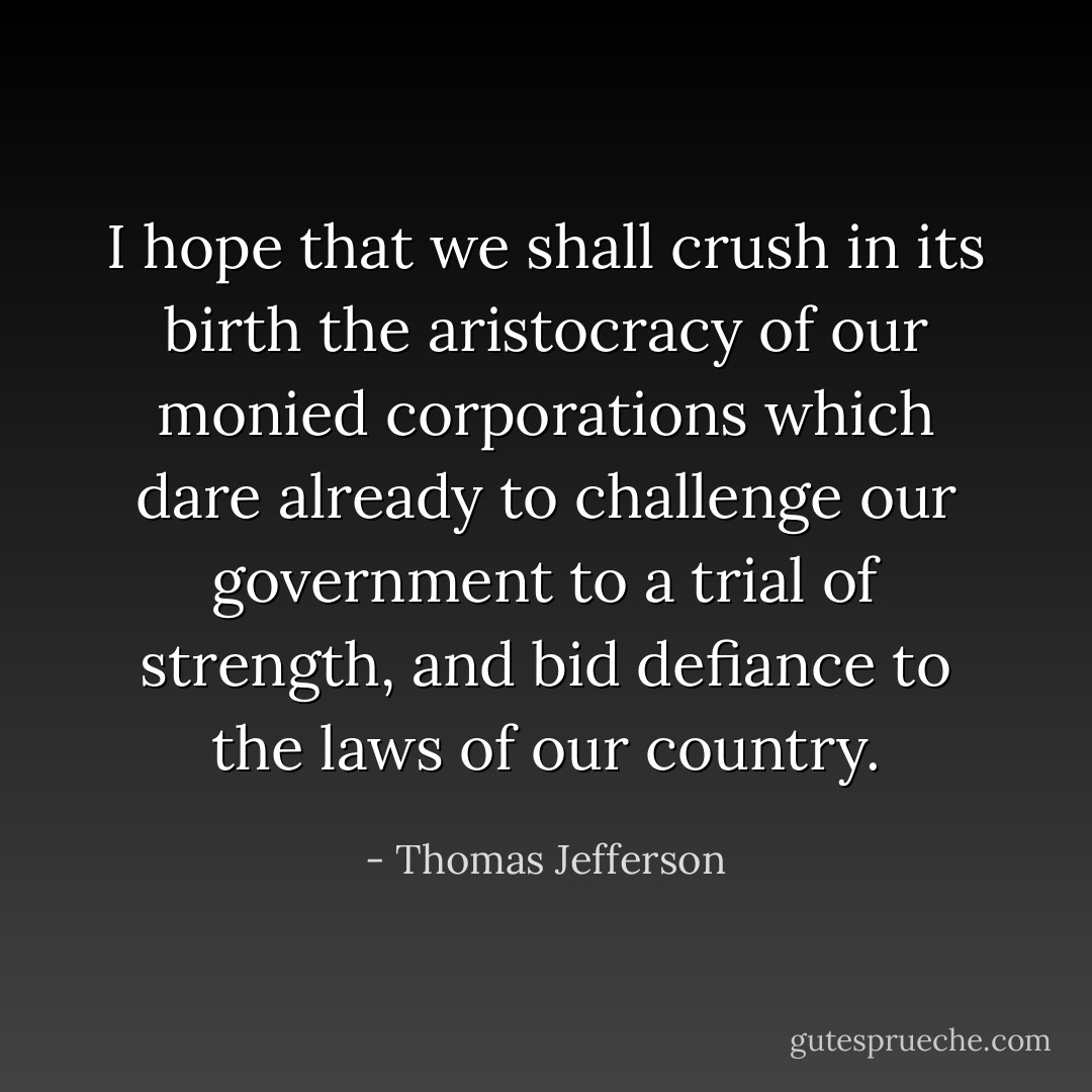 I hope that we shall crush in its birth the aristocracy of our monied corporations which dare already to challenge our government to a trial of strength, and bid defiance to the laws of our country. - Thomas Jefferson