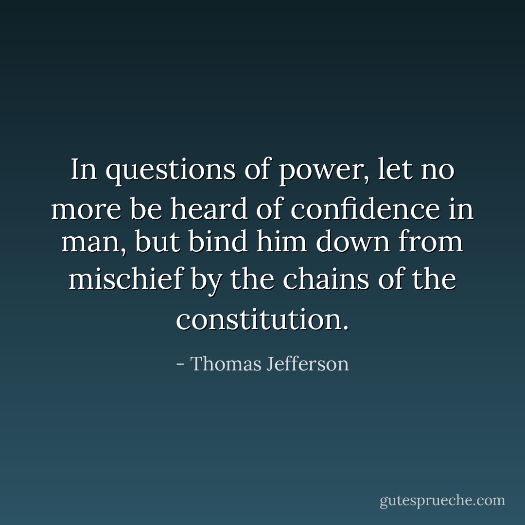 In questions of power, let no more be heard of confidence in man, but bind him down from mischief by the chains of the constitution. - Thomas Jefferson