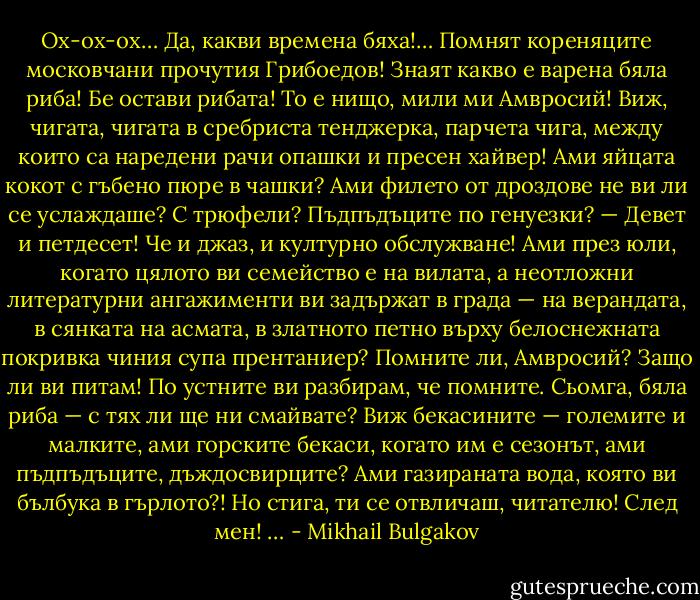Ох-ох-ох… Да, какви времена бяха!… Помнят кореняците московчани прочутия Грибоедов! Знаят какво е варена бяла риба! Бе остави рибата! То е нищо, мили ми Амвросий! Виж, чигата, чигата в сребриста тенджерка, парчета чига, между които са наредени рачи опашки и пресен хайвер! Ами яйцата кокот с гъбено пюре в чашки? Ами филето от дроздове не ви ли се услаждаше? С трюфели? Пъдпъдъците по генуезки? — Девет и петдесет! Че и джаз, и културно обслужване! Ами през юли, когато цялото ви семейство е на вилата, а неотложни литературни ангажименти ви задържат в града — на верандата, в сянката на асмата, в златното петно върху белоснежната покривка чиния супа прентаниер? Помните ли, Амвросий? Защо ли ви питам! По устните ви разбирам, че помните. Сьомга, бяла риба — с тях ли ще ни смайвате? Виж бекасините — големите и малките, ами горските бекаси, когато им е сезонът, ами пъдпъдъците, дъждосвирците? Ами газираната вода, която ви бълбука в гърлото?! Но стига, ти се отвличаш, читателю! След мен! … - Mikhail Bulgakov