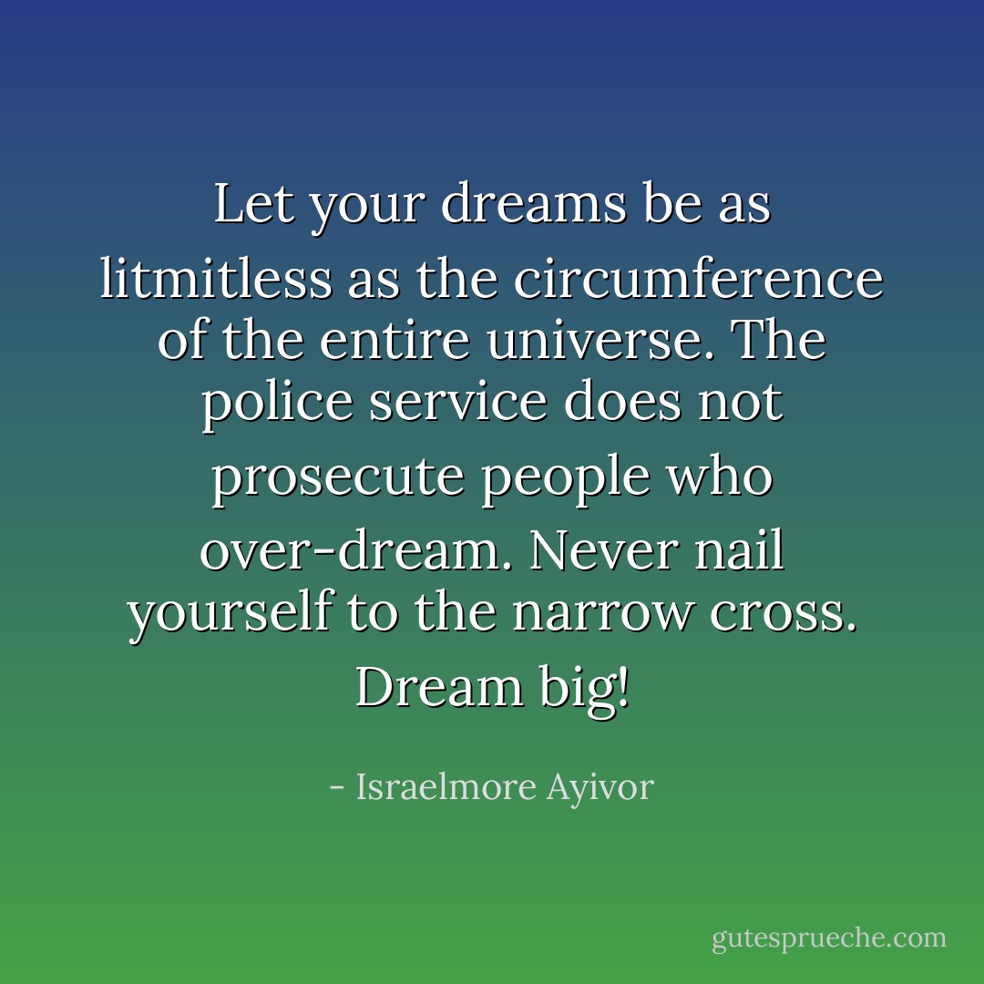 Let your dreams be as litmitless as the circumference of the entire universe. The police service does not prosecute people who over-dream. Never nail yourself to the narrow cross. Dream big! - Israelmore Ayivor