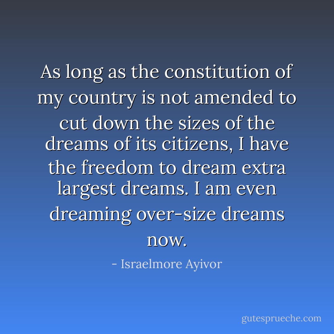 As long as the constitution of my country is not amended to cut down the sizes of the dreams of its citizens, I have the freedom to dream extra largest dreams. I am even dreaming over-size dreams now. - Israelmore Ayivor