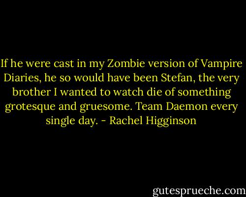 If he were cast in my Zombie version of Vampire Diaries, he so would have been Stefan, the very brother I wanted to watch die of something grotesque and gruesome. Team Daemon every single day. - Rachel Higginson