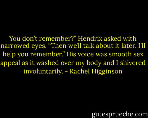 You don’t remember?” Hendrix asked with narrowed eyes. “Then we’ll talk about it later. I’ll help you remember.” His voice was smooth sex appeal as it washed over my body and I shivered involuntarily. - Rachel Higginson