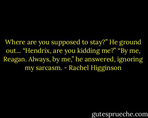 Where are you supposed to stay?” He ground out...<br />“Hendrix, are you kidding me?”<br />“By me, Reagan. Always, by me,” he answered, ignoring my sarcasm. - Rachel Higginson