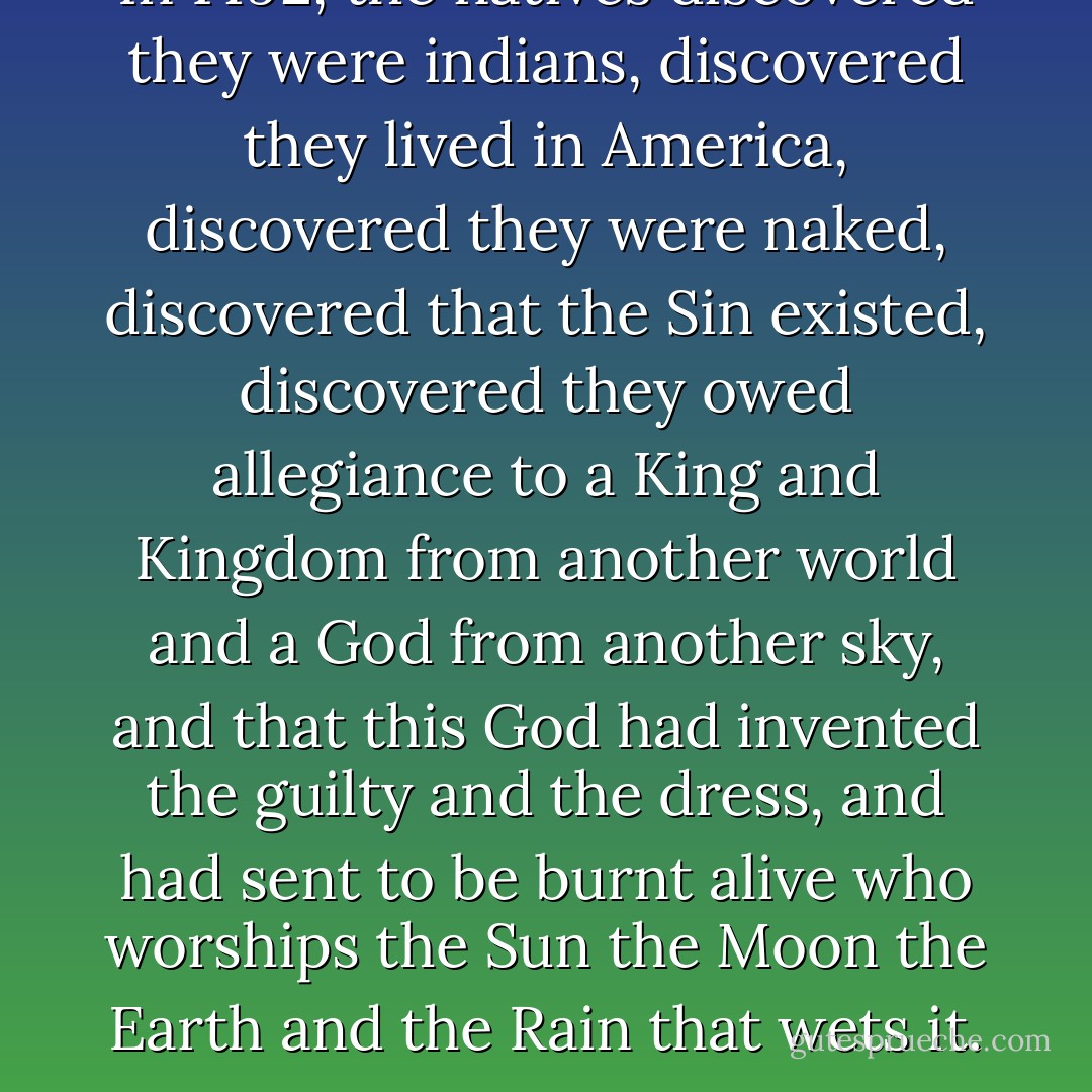 In 1492, the natives discovered they were indians, discovered they lived in America, discovered they were naked, discovered that the Sin existed, discovered they owed allegiance to a King and Kingdom from another world and a God from another sky, and that this God had invented the guilty and the dress, and had sent to be burnt alive who worships the Sun the Moon the Earth and the Rain that wets it. - Eduardo Galeano