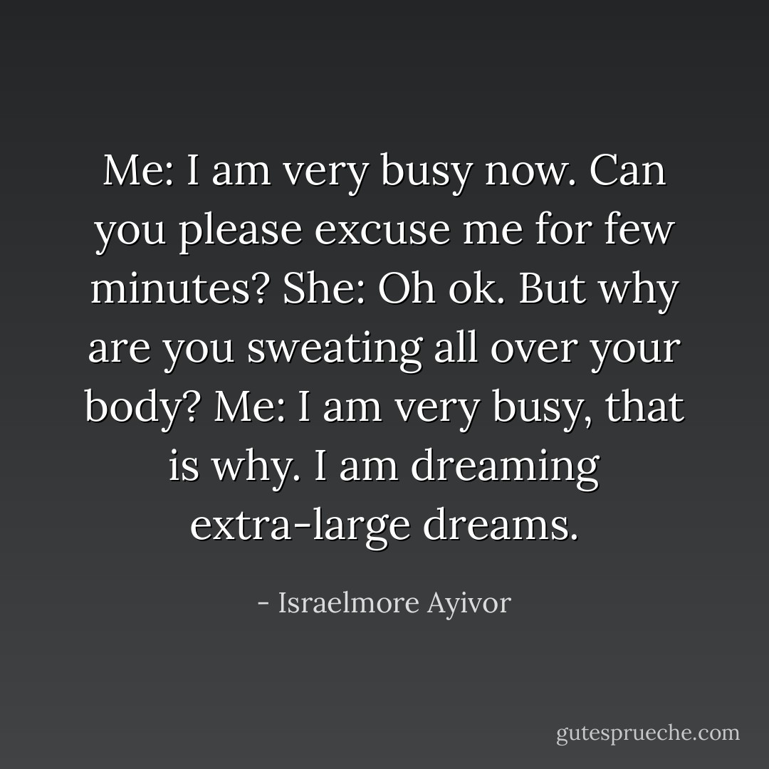 Me: I am very busy now. Can you please excuse me for few minutes?<br />She: Oh ok. But why are you sweating all over your body?<br />Me: I am very busy, that is why. I am dreaming extra-large dreams. - Israelmore Ayivor