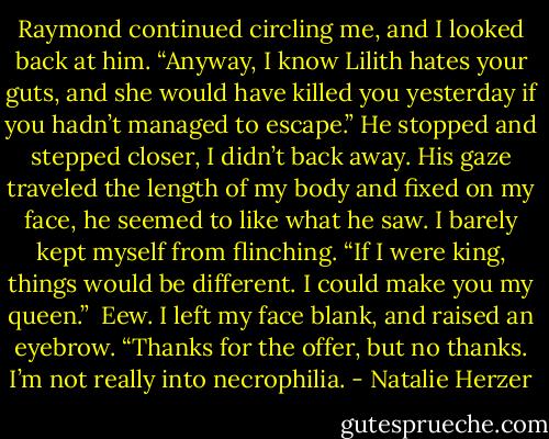Raymond continued circling me, and I looked back at him. “Anyway, I know Lilith hates your guts, and she would have killed you yesterday if you hadn’t managed to escape.”<br />He stopped and stepped closer, I didn’t back away. His gaze traveled the length of my body and fixed on my face, he seemed to like what he saw. I barely kept myself from flinching. “If I were king, things would be different. I could make you my queen.” <br />Eew. I left my face blank, and raised an eyebrow. “Thanks for the offer, but no thanks. I’m not really into necrophilia. - Natalie Herzer