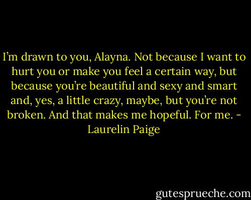 I’m drawn to you, Alayna. Not because I want to hurt you or make you feel a certain way, but because you’re beautiful and sexy and smart and, yes, a little crazy, maybe, but you’re not broken. And that makes me hopeful. For me. - Laurelin Paige