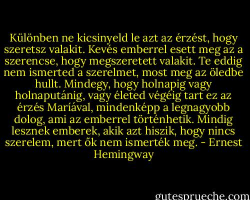Különben ne kicsinyeld le azt az érzést, hogy szeretsz valakit. Kevés emberrel esett meg az a szerencse, hogy megszeretett valakit. Te eddig nem ismerted a szerelmet, most meg az öledbe hullt. Mindegy, hogy holnapig vagy holnaputánig, vagy életed végéig tart ez az érzés Maríával, mindenképp a legnagyobb dolog, ami az emberrel történhetik. Mindig lesznek emberek, akik azt hiszik, hogy nincs szerelem, mert ők nem ismerték meg. - Ernest Hemingway