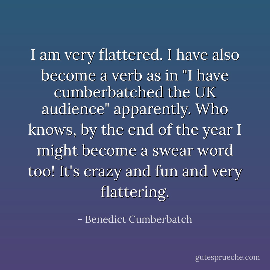 I am very flattered. I have also become a verb as in "I have cumberbatched the UK audience" apparently. Who knows, by the end of the year I might become a swear word too! It's crazy and fun and very flattering. - Benedict Cumberbatch