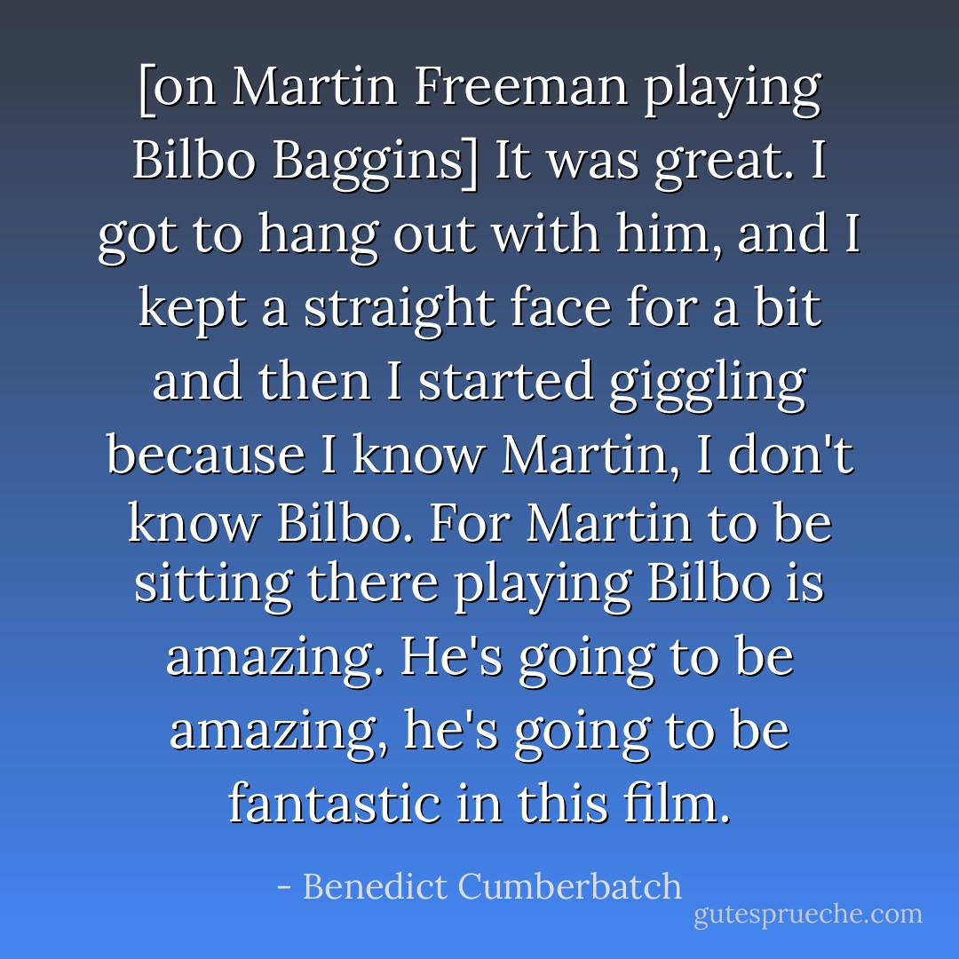 [on Martin Freeman playing Bilbo Baggins] It was great. I got to hang out with him, and I kept a straight face for a bit and then I started giggling because I know Martin, I don't know Bilbo. For Martin to be sitting there playing Bilbo is amazing. He's going to be amazing, he's going to be fantastic in this film. - Benedict Cumberbatch