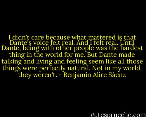 I didn't care because what mattered is that Dante's voice felt real. And I felt real. Until Dante, being with other people was the hardest thing in the world for me. But Dante made talking and living and feeling seem like all those things were perfectly natural. Not in my world, they weren't. - Benjamin Alire Sáenz