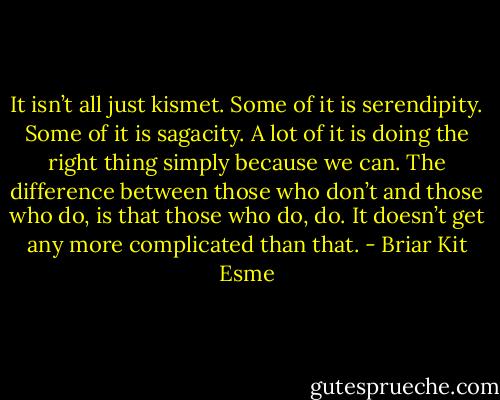 It isn’t all just kismet. Some of it is serendipity. Some of it is sagacity. A lot of it is doing the right thing simply because we can. The difference between those who don’t and those who do, is that those who do, do. It doesn’t get any more complicated than that. - Briar Kit Esme