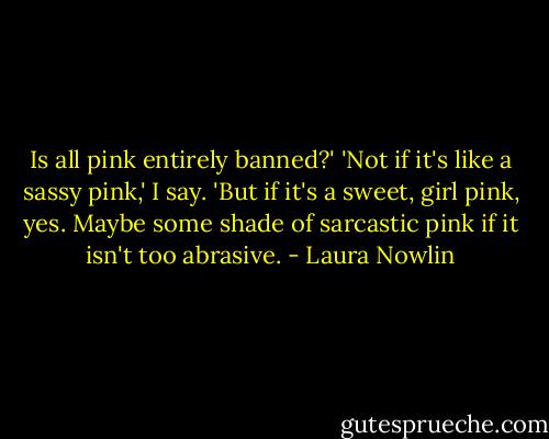 Is all pink entirely banned?'<br />'Not if it's like a sassy pink,' I say. 'But if it's a sweet, girl pink, yes. Maybe some shade of sarcastic pink if it isn't too abrasive. - Laura Nowlin