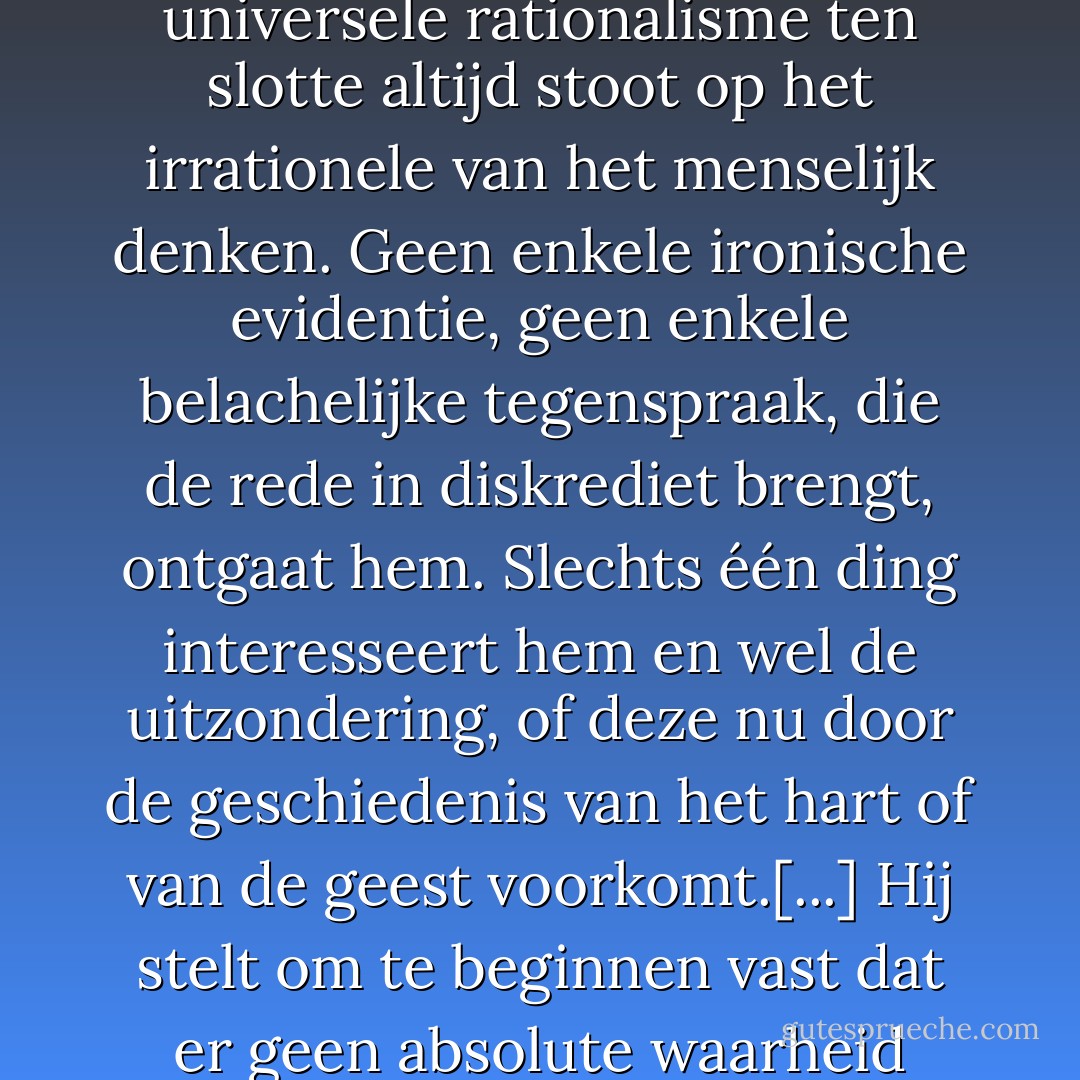 dat ook het meest sluitende systeem en het meest universele rationalisme ten slotte altijd stoot op het irrationele van het menselijk denken. Geen enkele ironische evidentie, geen enkele belachelijke tegenspraak, die de rede in diskrediet brengt, ontgaat hem. Slechts één ding interesseert hem en wel de uitzondering, of deze nu door de geschiedenis van het hart of van de geest voorkomt.[...] Hij stelt om te beginnen vast dat er geen absolute waarheid bestaat... - Albert Camus