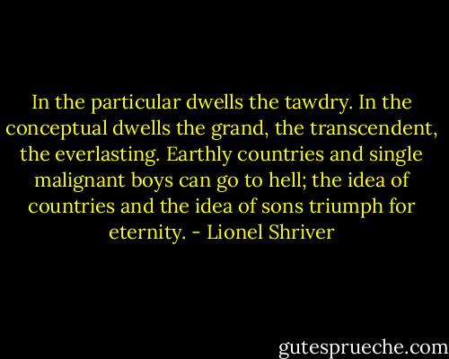 In the particular dwells the tawdry. In the conceptual dwells the grand, the transcendent, the everlasting. Earthly countries and single malignant boys can go to hell; the idea of countries and the idea of sons triumph for eternity. - Lionel Shriver