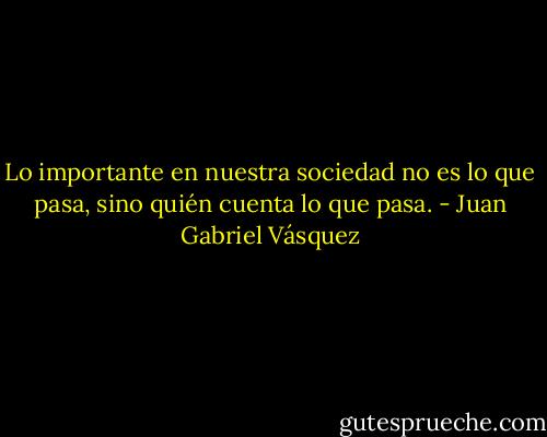 Lo importante en nuestra sociedad no es lo que pasa, sino quién cuenta lo que pasa. - Juan Gabriel Vásquez