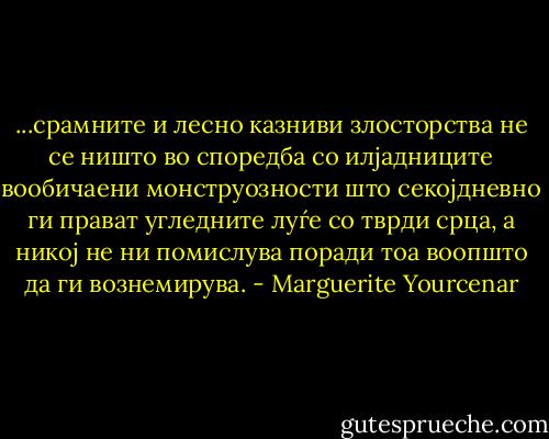 ...срамните и лесно казниви злосторства не се ништо во споредба со илјадниците вообичаени монструозности што секојдневно ги прават угледните луѓе со тврди срца, а никој не ни помислува поради тоа воопшто да ги вознемирува. - Marguerite Yourcenar