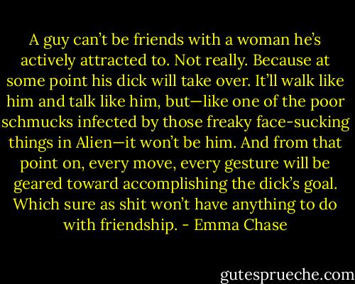 A guy can’t be friends with a woman he’s actively attracted to. Not really. Because at some point his dick will take over. It’ll walk like him and talk like him, but—like one of the poor schmucks infected by those freaky face-sucking things in Alien—it won’t be him. And from that point on, every move, every gesture will be geared toward accomplishing the dick’s goal. Which sure as shit won’t have anything to do with friendship. - Emma Chase