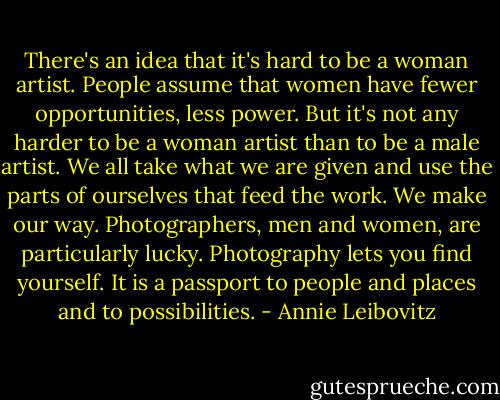 There's an idea that it's hard to be a woman artist. People assume that women have fewer opportunities, less power. But it's not any harder to be a woman artist than to be a male artist. We all take what we are given and use the parts of ourselves that feed the work. We make our way. Photographers, men and women, are particularly lucky. Photography lets you find yourself. It is a passport to people and places and to possibilities. - Annie Leibovitz