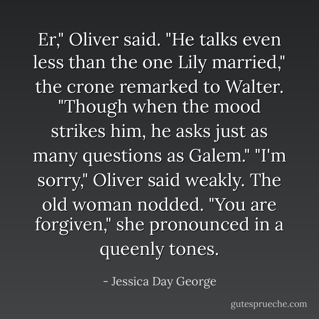 Er," Oliver said. "He talks even less than the one Lily married," the crone remarked to Walter. "Though when the mood strikes him, he asks just as many questions as Galem." "I'm sorry," Oliver said weakly. The old woman nodded. "You are forgiven," she pronounced in a queenly tones. - Jessica Day George