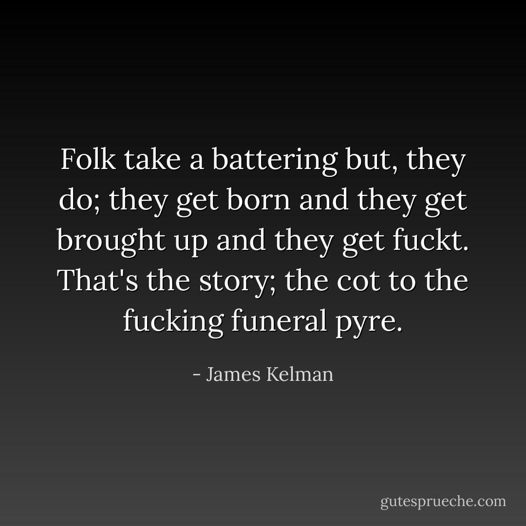 Folk take a battering but, they do; they get born and they get brought up and they get fuckt. That's the story; the cot to the fucking funeral pyre. - James Kelman