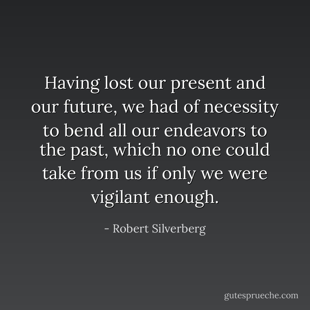 Having lost our present and our future, we had of necessity to bend all our endeavors to the past, which no one could take from us if only we were vigilant enough. - Robert Silverberg
