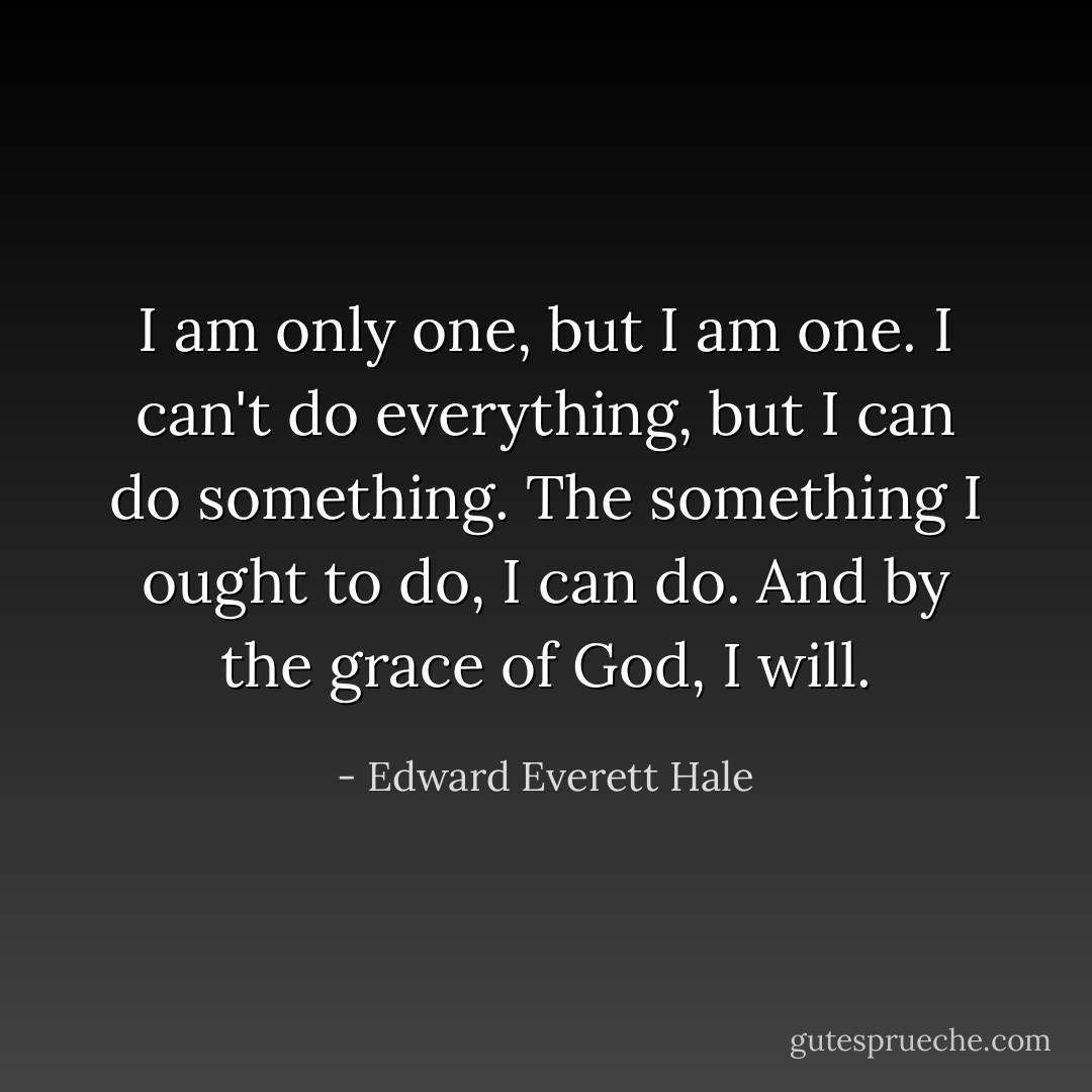 I am only one, but I am one. I can't do everything, but I can do something. The something I ought to do, I can do. And by the grace of God, I will. - Edward Everett Hale