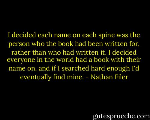 I decided each name on each spine was the person who the book had been written for, rather than who had written it. I decided everyone in the world had a book with their name on, and if I searched hard enough I'd eventually find mine. - Nathan Filer