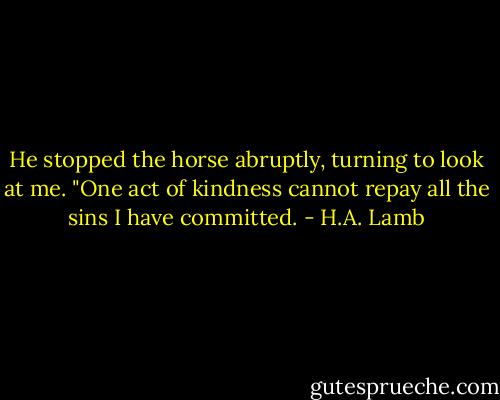 He stopped the horse abruptly, turning to look at me. "One act of kindness cannot repay all the sins I have committed. - H.A. Lamb