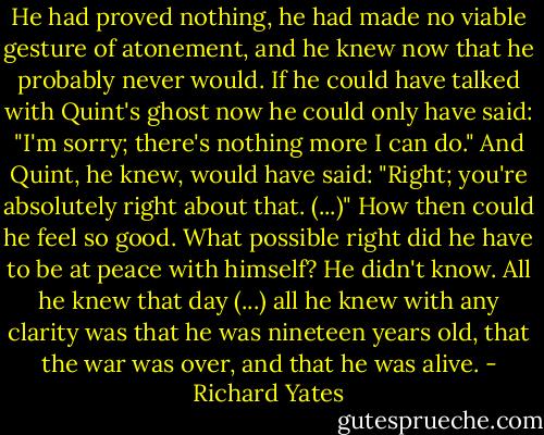 He had proved nothing, he had made no viable gesture of atonement, and he knew now that he probably never would. If he could have talked with Quint's ghost now he could only have said: "I'm sorry; there's nothing more I can do."<br />And Quint, he knew, would have said: "Right; you're absolutely right about that. (...)"<br />How then could he feel so good. What possible right did he have to be at peace with himself?<br />He didn't know. All he knew that day (...) all he knew with any clarity was that he was nineteen years old, that the war was over, and that he was alive. - Richard Yates