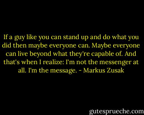 If a guy like you can stand up and do what you did then maybe everyone can. Maybe everyone can live beyond what they're capable of.<br />And that's when I realize: I'm not the messenger at all. I'm the message. - Markus Zusak