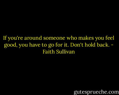 If you're around someone who makes you feel good, you have to go for it. Don't hold back. - Faith Sullivan