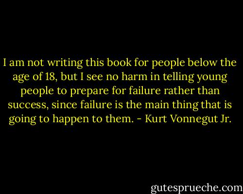 I am not writing this book for people below the age of 18, but I see no harm in telling young people to prepare for failure rather than success, since failure is the main thing that is going to happen to them. - Kurt Vonnegut Jr.