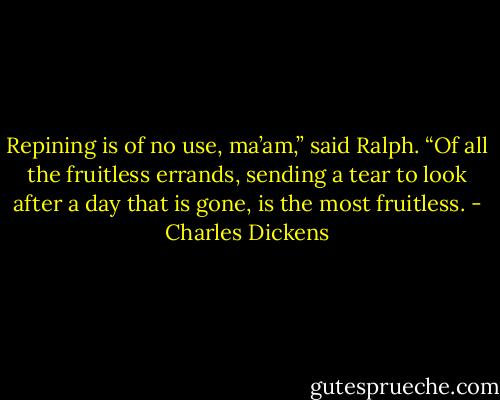 Repining is of no use, ma’am,” said Ralph. “Of all the fruitless errands, sending a tear to look after a day that is gone, is the most fruitless. - Charles Dickens
