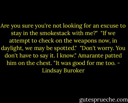 Are you sure you're not looking for an excuse to stay in the smokestack with me?"<br /><br />"If we attempt to check on the weapons now, in daylight, we may be spotted."<br /><br />"Don't worry. You don't have to say it. I know." Amarante patted him on the chest. "It was good for me too. - Lindsay Buroker