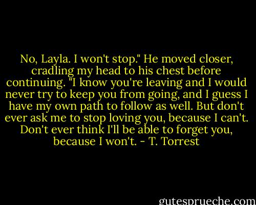 No, Layla. I won't stop." He moved closer, cradling my head to his chest before continuing. "I know you're leaving and I would never try to keep you from going, and I guess I have my own path to follow as well. But don't ever ask me to stop loving you, because I can't. Don't ever think I'll be able to forget you, because I won't. - T. Torrest