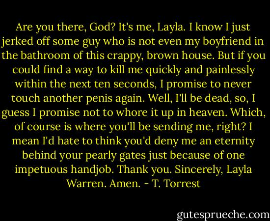 Are you there, God? It's me, Layla. I know I just jerked off some guy who is not even my boyfriend in the bathroom of this crappy, brown house. But if you could find a way to kill me quickly and painlessly within the next ten seconds, I promise to never touch another penis again. Well, I'll be dead, so, I guess I promise not to whore it up in heaven. Which, of course is where you'll be sending me, right? I mean I'd hate to think you'd deny me an eternity behind your pearly gates just because of one impetuous handjob. Thank you. Sincerely, Layla Warren. Amen. - T. Torrest